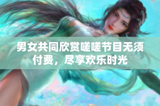 男女共同欣赏嗟嗟节目无须付费，尽享欢乐时光