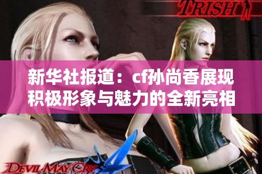 新华社报道：cf孙尚香展现积极形象与魅力的全新亮相