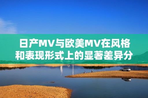 日产MV与欧美MV在风格和表现形式上的显著差异分析