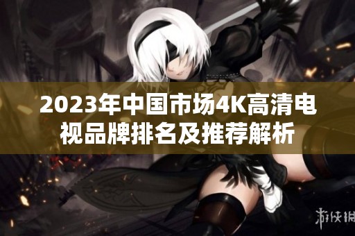 2023年中国市场4K高清电视品牌排名及推荐解析