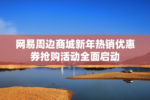 网易周边商城新年热销优惠券抢购活动全面启动