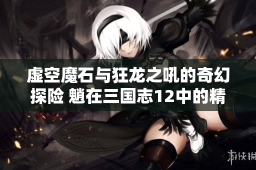 虚空魔石与狂龙之吼的奇幻探险 魈在三国志12中的精彩表现解析