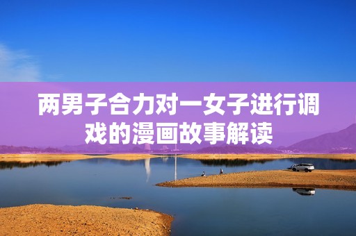 两男子合力对一女子进行调戏的漫画故事解读