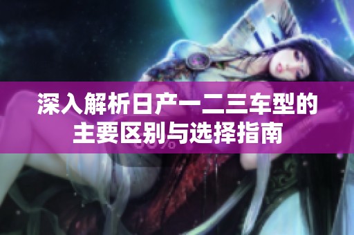 深入解析日产一二三车型的主要区别与选择指南