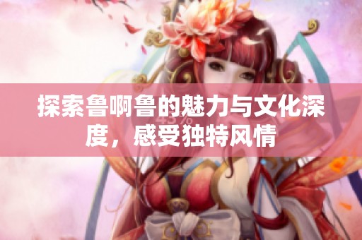 探索鲁啊鲁的魅力与文化深度，感受独特风情