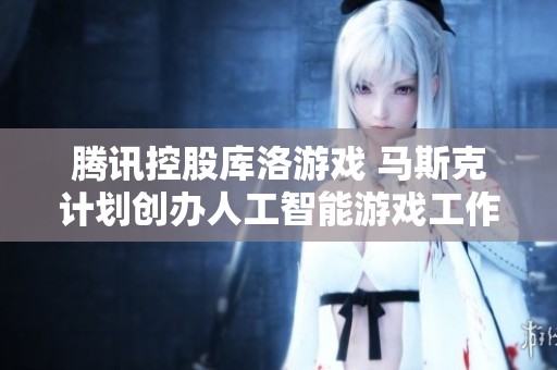 腾讯控股库洛游戏 马斯克计划创办人工智能游戏工作室