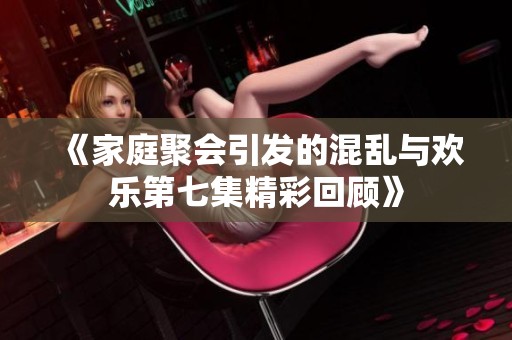 《家庭聚会引发的混乱与欢乐第七集精彩回顾》