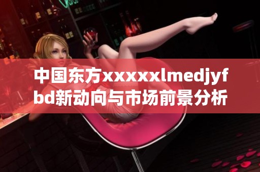 中国东方xxxxxlmedjyfbd新动向与市场前景分析