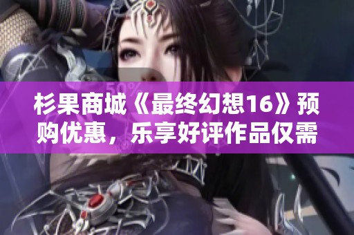 杉果商城《最终幻想16》预购优惠，乐享好评作品仅需五元
