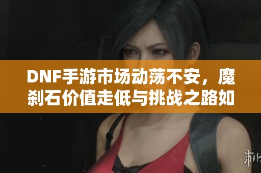 DNF手游市场动荡不安，魔刹石价值走低与挑战之路如何前行