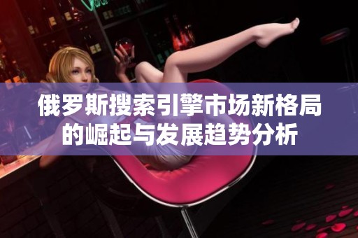 俄罗斯搜索引擎市场新格局的崛起与发展趋势分析