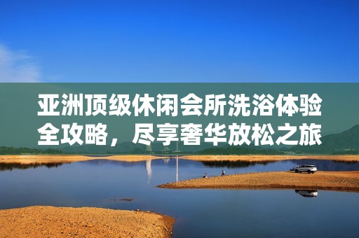 亚洲顶级休闲会所洗浴体验全攻略，尽享奢华放松之旅