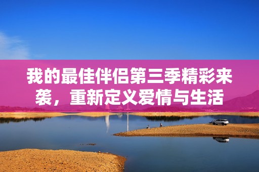 我的最佳伴侣第三季精彩来袭，重新定义爱情与生活