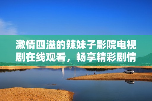 激情四溢的辣妹子影院电视剧在线观看，畅享精彩剧情与热辣魅力