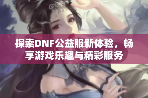 探索DNF公益服新体验，畅享游戏乐趣与精彩服务