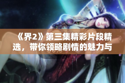 《界2》第三集精彩片段精选，带你领略剧情的魅力与深度