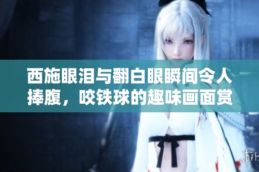 西施眼泪与翻白眼瞬间令人捧腹，咬铁球的趣味画面赏析