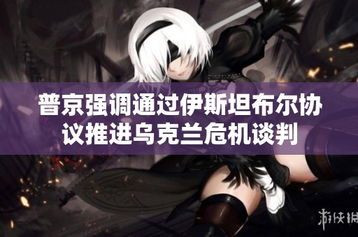 普京强调通过伊斯坦布尔协议推进乌克兰危机谈判