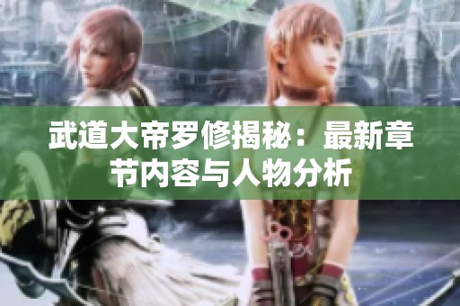 武道大帝罗修揭秘：最新章节内容与人物分析