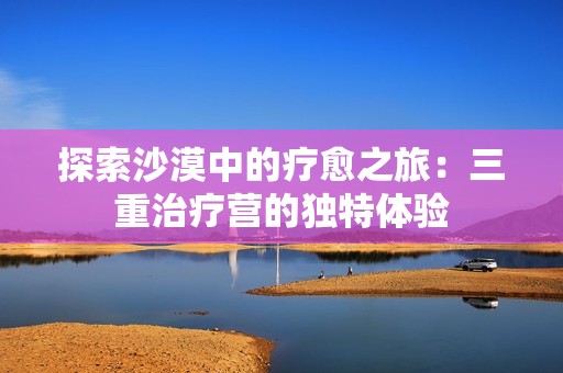 探索沙漠中的疗愈之旅：三重治疗营的独特体验