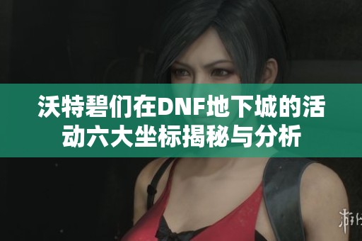 沃特碧们在DNF地下城的活动六大坐标揭秘与分析