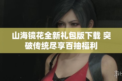 山海镜花全新礼包版下载 突破传统尽享百抽福利