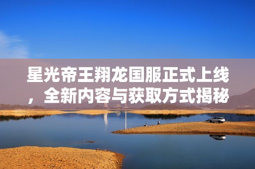 星光帝王翔龙国服正式上线，全新内容与获取方式揭秘