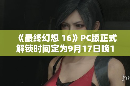 《最终幻想 16》PC版正式解锁时间定为9月17日晚10点