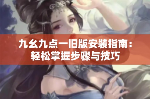 九幺九点一旧版安装指南：轻松掌握步骤与技巧