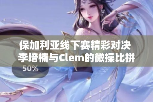 保加利亚线下赛精彩对决 李培楠与Clem的微操比拼