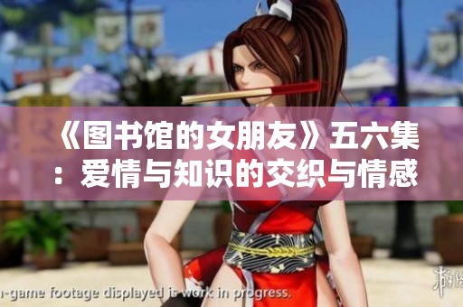 《图书馆的女朋友》五六集：爱情与知识的交织与情感的启航