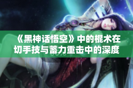 《黑神话悟空》中的棍术在切手技与蓄力重击中的深度分析与收益比较