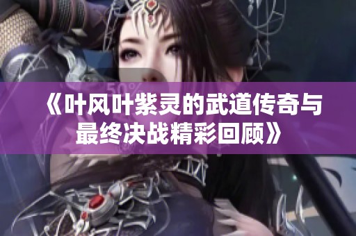 《叶风叶紫灵的武道传奇与最终决战精彩回顾》
