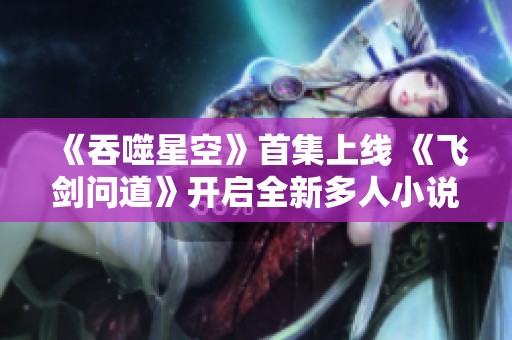 《吞噬星空》首集上线 《飞剑问道》开启全新多人小说冒险之旅