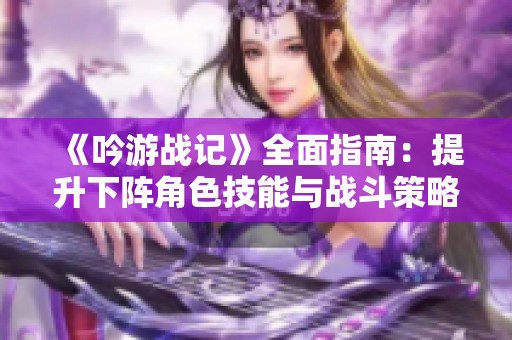 《吟游战记》全面指南：提升下阵角色技能与战斗策略优化技巧