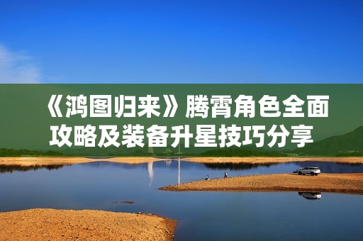 《鸿图归来》腾霄角色全面攻略及装备升星技巧分享