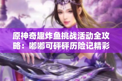 原神奇趣炸鱼挑战活动全攻略：嘟嘟可砰砰历险记精彩上线