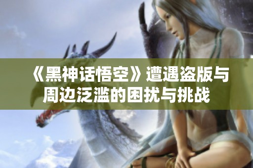 《黑神话悟空》遭遇盗版与周边泛滥的困扰与挑战