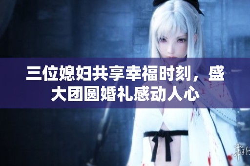 三位媳妇共享幸福时刻，盛大团圆婚礼感动人心