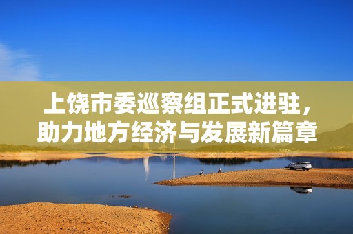 上饶市委巡察组正式进驻，助力地方经济与发展新篇章