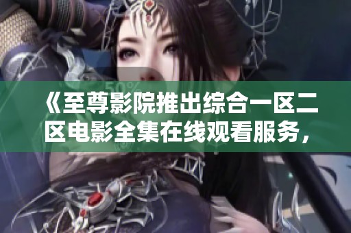 《至尊影院推出综合一区二区电影全集在线观看服务，畅享视觉盛宴》