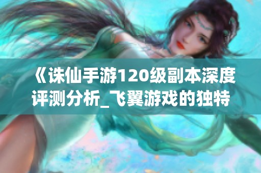 《诛仙手游120级副本深度评测分析_飞翼游戏的独特体验》