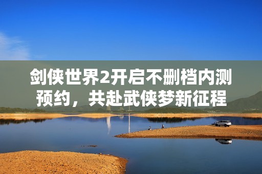 剑侠世界2开启不删档内测预约，共赴武侠梦新征程