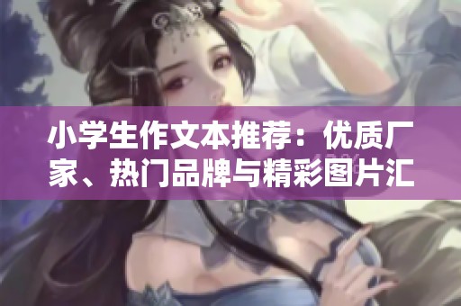 小学生作文本推荐：优质厂家、热门品牌与精彩图片汇总