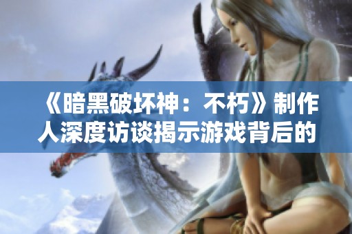 《暗黑破坏神：不朽》制作人深度访谈揭示游戏背后的精彩秘密