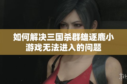 如何解决三国杀群雄逐鹿小游戏无法进入的问题