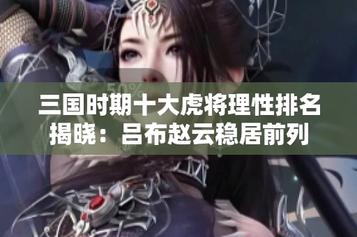三国时期十大虎将理性排名揭晓：吕布赵云稳居前列
