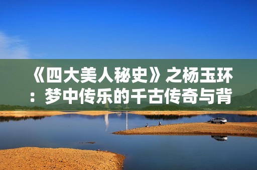 《四大美人秘史》之杨玉环：梦中传乐的千古传奇与背后故事