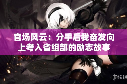官场风云：分手后我奋发向上考入省组部的励志故事