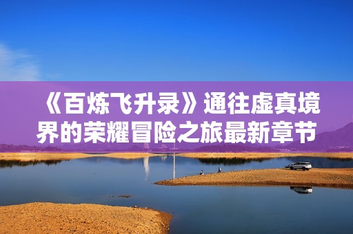《百炼飞升录》通往虚真境界的荣耀冒险之旅最新章节更新请随时关注